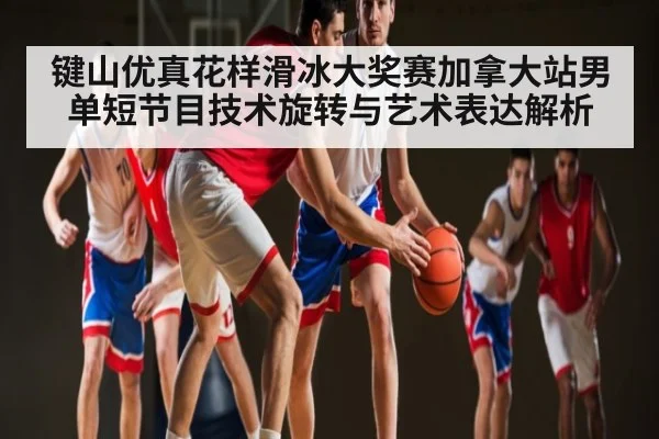 键山优真花样滑冰大奖赛加拿大站男单短节目技术旋转与艺术表达解析