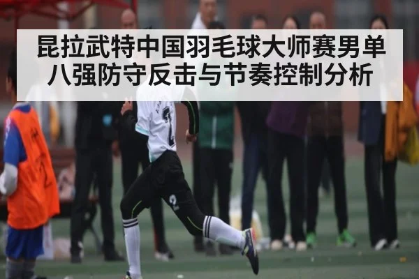 昆拉武特中国羽毛球大师赛男单八强防守反击与节奏控制分析