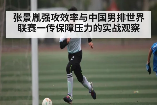 张景胤强攻效率与中国男排世界联赛一传保障压力的实战观察