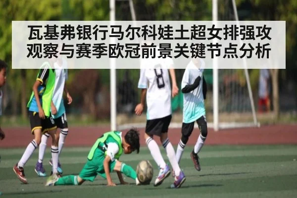 瓦基弗银行马尔科娃土超女排强攻观察与赛季欧冠前景关键节点分析